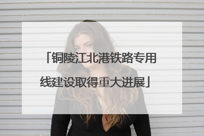 铜陵江北港铁路专用线建设取得重大进展